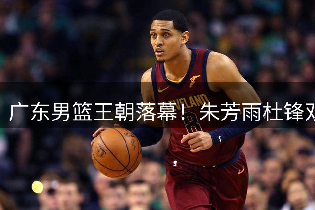 广东男篮王朝落幕！朱芳雨杜锋双双离任引发俱乐部大地震